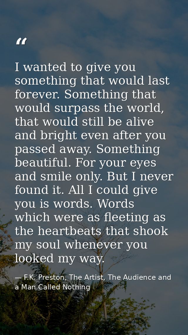 I wanted to give you something that would last forever. Something that would surpass the world, that would still be aliv — F.K. Preston, The Artist, The Audience and a Man Called Nothing