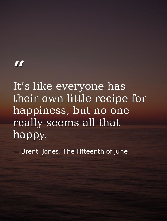 It’s like everyone has their own little recipe for happiness, but no one really seems all that happy. — Brent  Jones, The Fifteenth of June