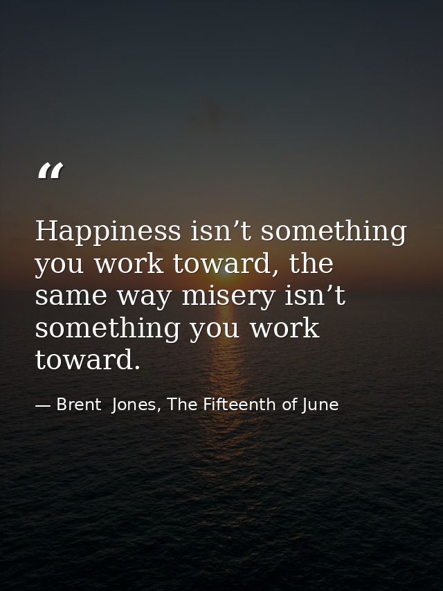 Happiness isn’t something you work toward, the same way misery isn’t something you work toward. — Brent  Jones, The Fifteenth of June