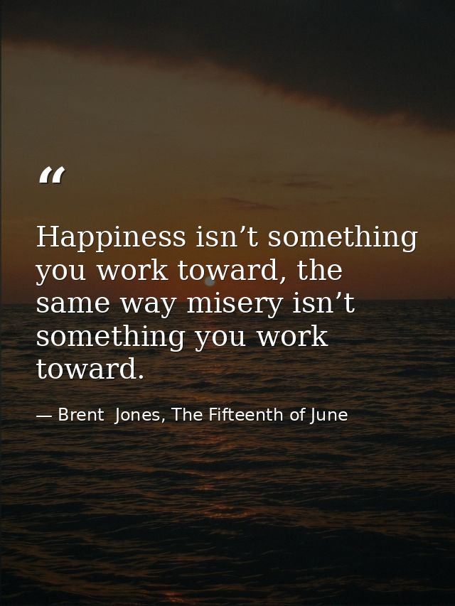 Happiness isn’t something you work toward, the same way misery isn’t something you work toward. — Brent  Jones, The Fifteenth of June