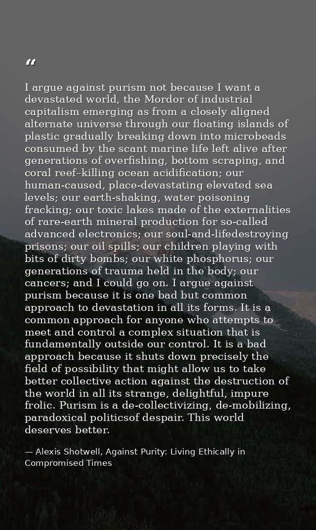 I argue against purism not because I want a devastated world, the Mordor of industrial capitalism emerging as from a clo — Alexis Shotwell, Against Purity: Living Ethically in Compromised Times