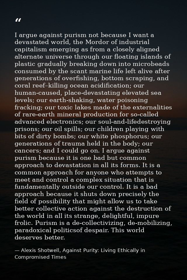 I argue against purism not because I want a devastated world, the Mordor of industrial capitalism emerging as from a clo — Alexis Shotwell, Against Purity: Living Ethically in Compromised Times