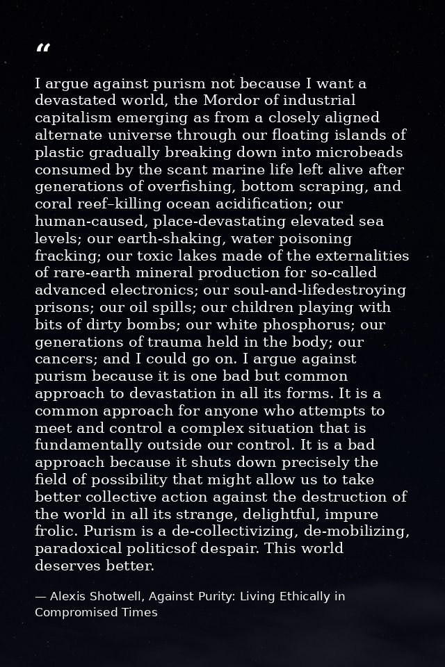 I argue against purism not because I want a devastated world, the Mordor of industrial capitalism emerging as from a clo — Alexis Shotwell, Against Purity: Living Ethically in Compromised Times