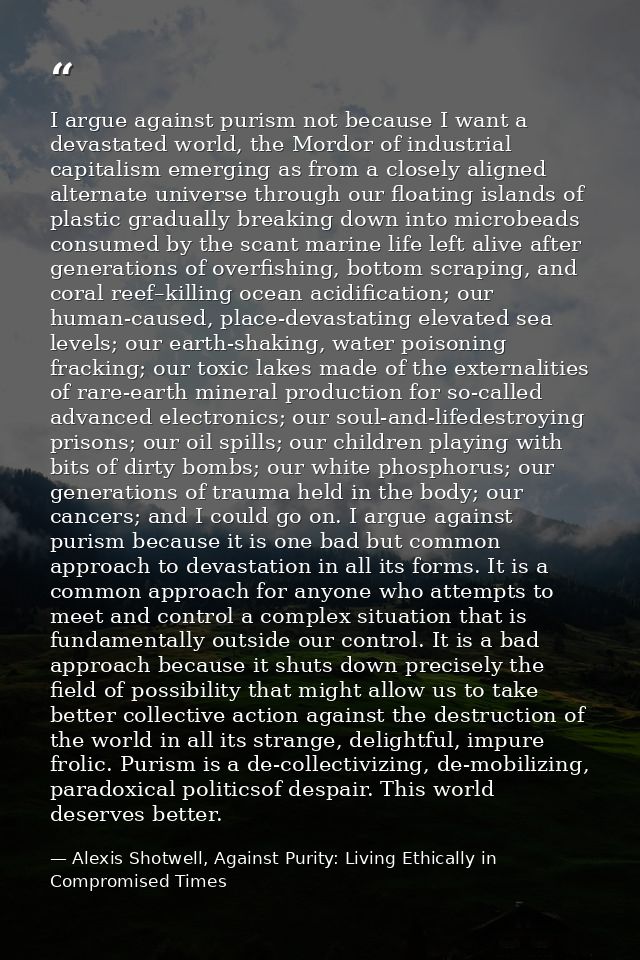 I argue against purism not because I want a devastated world, the Mordor of industrial capitalism emerging as from a clo — Alexis Shotwell, Against Purity: Living Ethically in Compromised Times