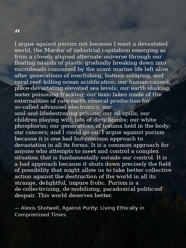 I argue against purism not because I want a devastated world, the Mordor of industrial capitalism emerging as from a clo — Alexis Shotwell, Against Purity: Living Ethically in Compromised Times