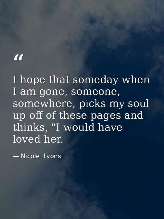 I hope that someday when I am gone, someone, somewhere, picks my soul up off of these pages and thinks, "I would have lo — Nicole  Lyons