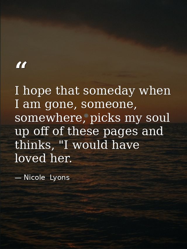 I hope that someday when I am gone, someone, somewhere, picks my soul up off of these pages and thinks, "I would have lo — Nicole  Lyons