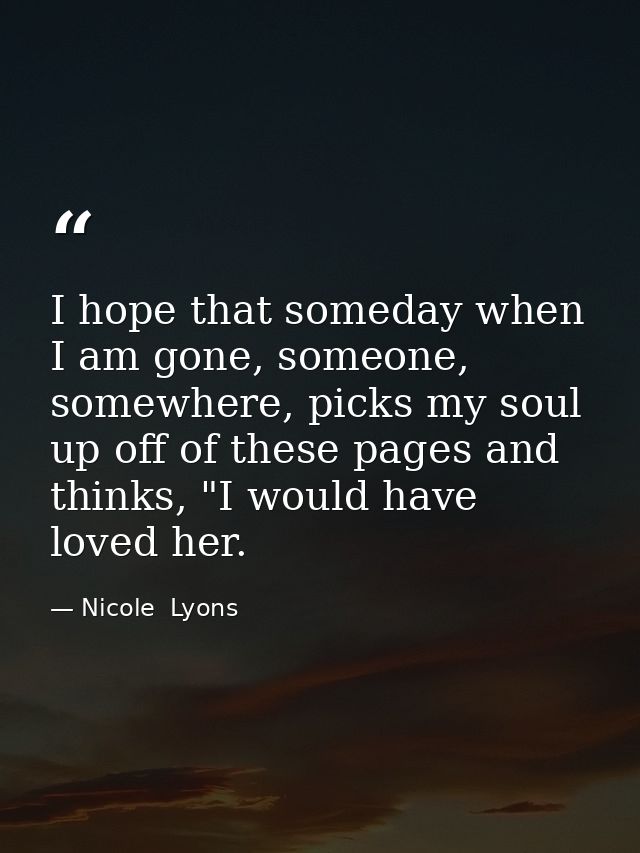 I hope that someday when I am gone, someone, somewhere, picks my soul up off of these pages and thinks, "I would have lo — Nicole  Lyons