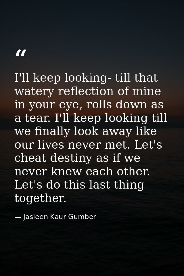 I'll keep looking- till that watery reflection of mine in your eye, rolls down as a tear. I'll keep looking till we fina — Jasleen Kaur Gumber