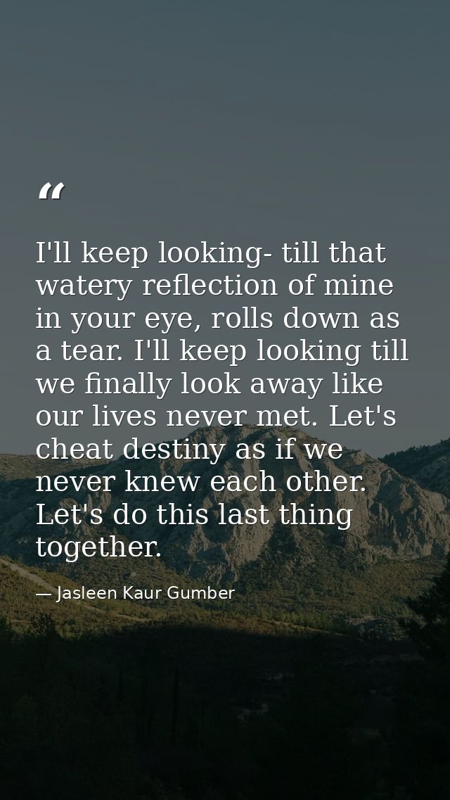 I'll keep looking- till that watery reflection of mine in your eye, rolls down as a tear. I'll keep looking till we fina — Jasleen Kaur Gumber