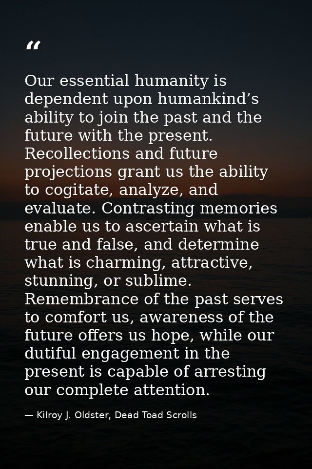 Our essential humanity is dependent upon humankind’s ability to join the past and the future with the present. Recollect — Kilroy J. Oldster, Dead Toad Scrolls