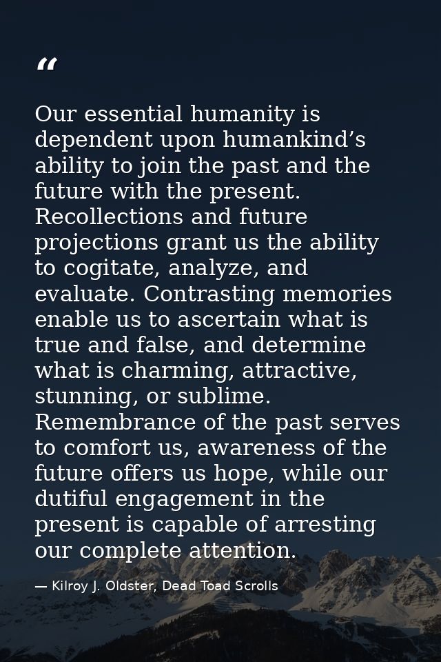 Our essential humanity is dependent upon humankind’s ability to join the past and the future with the present. Recollect — Kilroy J. Oldster, Dead Toad Scrolls