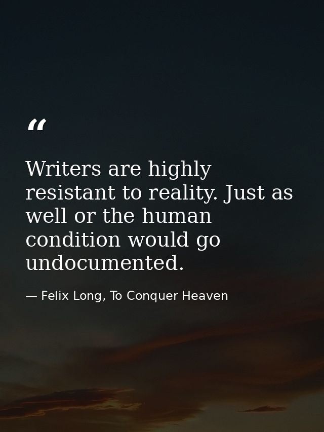 Writers are highly resistant to reality. Just as well or the human condition would go undocumented. — Felix Long, To Conquer Heaven