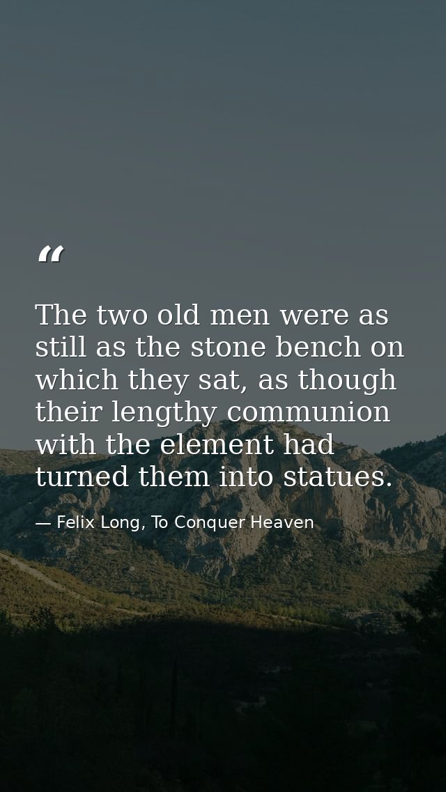 The two old men were as still as the stone bench on which they sat, as though their lengthy communion with the element h — Felix Long, To Conquer Heaven