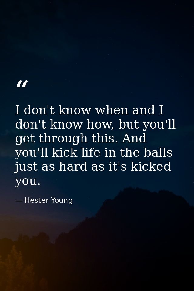 I don't know when and I don't know how, but you'll get through this. And you'll kick life in the balls just as hard as i — Hester Young