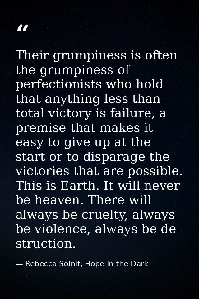 Their grumpiness is often the grumpiness of perfectionists who hold that anything less than total victory is failure, a  — Rebecca Solnit, Hope in the Dark