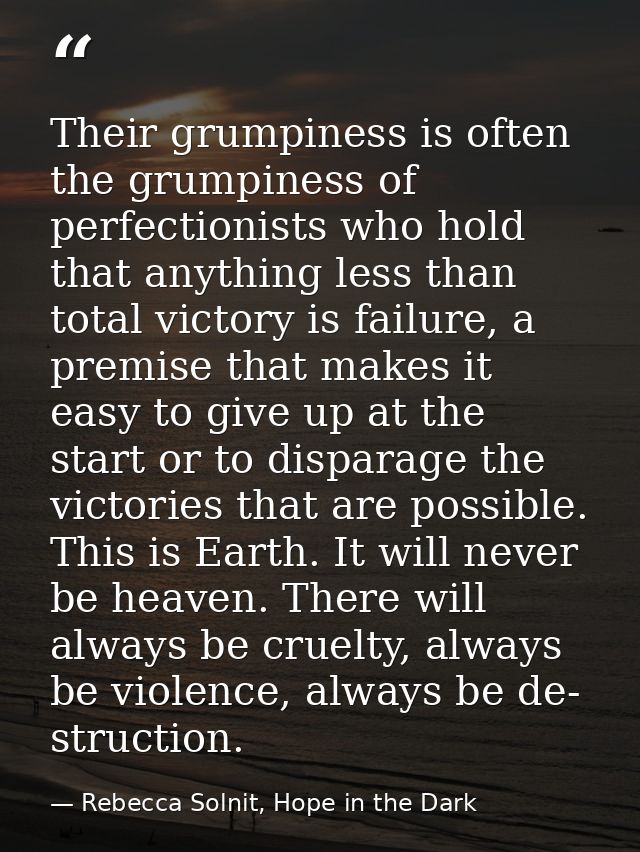 Their grumpiness is often the grumpiness of perfectionists who hold that anything less than total victory is failure, a  — Rebecca Solnit, Hope in the Dark