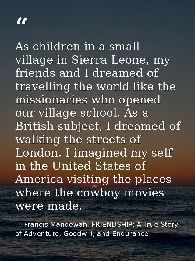 As children in a small village in Sierra Leone, my friends and I dreamed of travelling the world like the missionaries w — Francis Mandewah, FRIENDSHIP: A True Story of Adventure, Goodwill, and Endurance