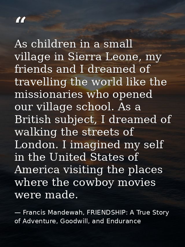 As children in a small village in Sierra Leone, my friends and I dreamed of travelling the world like the missionaries w — Francis Mandewah, FRIENDSHIP: A True Story of Adventure, Goodwill, and Endurance