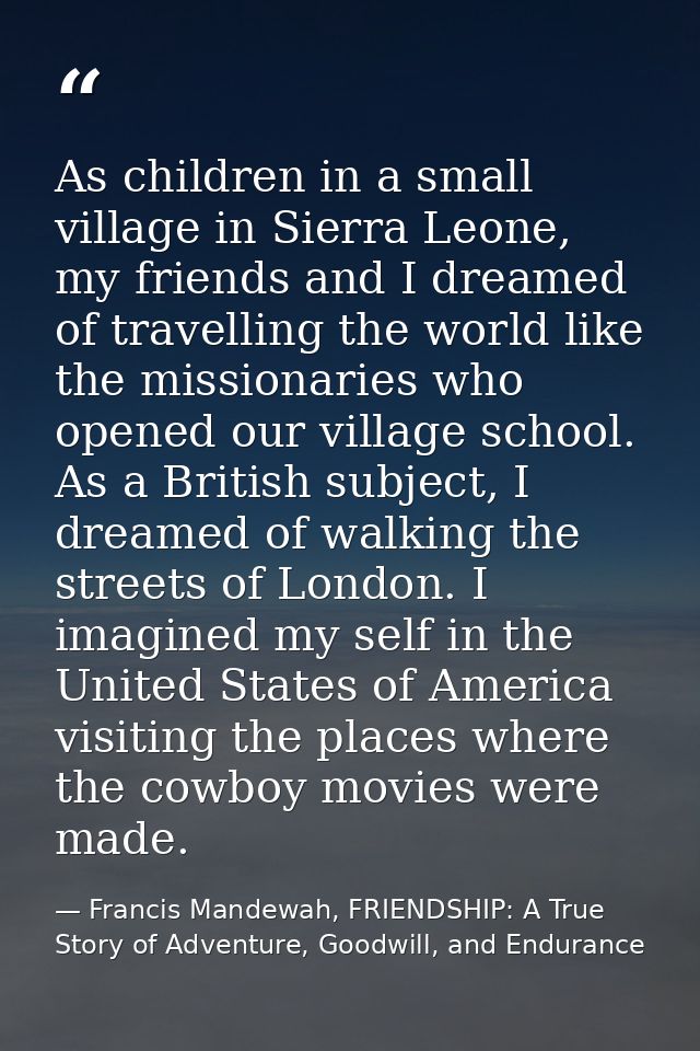 As children in a small village in Sierra Leone, my friends and I dreamed of travelling the world like the missionaries w — Francis Mandewah, FRIENDSHIP: A True Story of Adventure, Goodwill, and Endurance