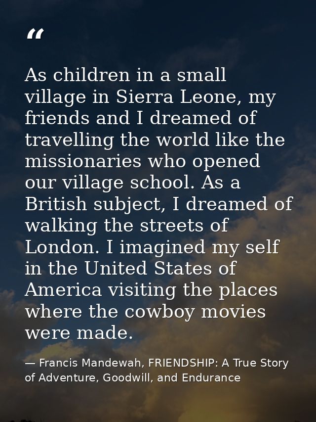 As children in a small village in Sierra Leone, my friends and I dreamed of travelling the world like the missionaries w — Francis Mandewah, FRIENDSHIP: A True Story of Adventure, Goodwill, and Endurance