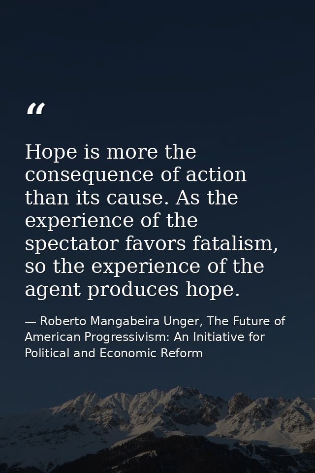 Hope is more the consequence of action than its cause. As the experience of the spectator favors fatalism, so the experi — Roberto Mangabeira Unger, The Future of American Progressivism: An Initiative for Political and Economic Reform