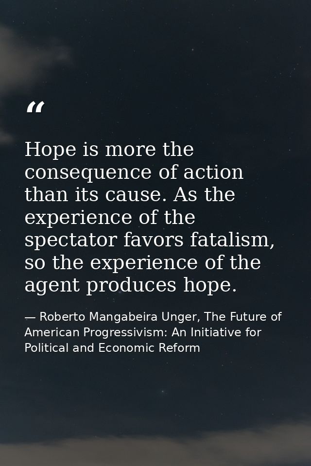 Hope is more the consequence of action than its cause. As the experience of the spectator favors fatalism, so the experi — Roberto Mangabeira Unger, The Future of American Progressivism: An Initiative for Political and Economic Reform