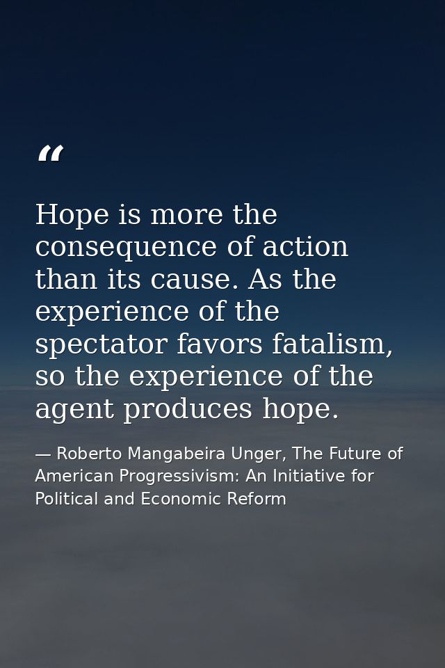 Hope is more the consequence of action than its cause. As the experience of the spectator favors fatalism, so the experi — Roberto Mangabeira Unger, The Future of American Progressivism: An Initiative for Political and Economic Reform