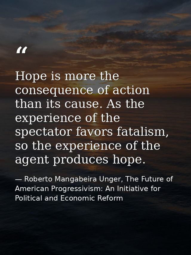 Hope is more the consequence of action than its cause. As the experience of the spectator favors fatalism, so the experi — Roberto Mangabeira Unger, The Future of American Progressivism: An Initiative for Political and Economic Reform