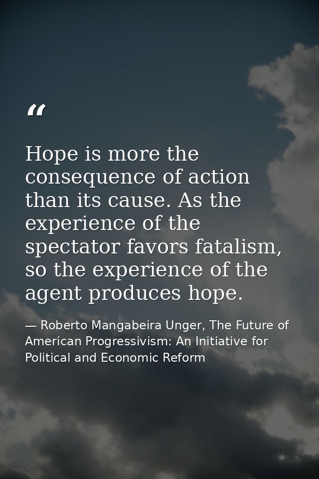 Hope is more the consequence of action than its cause. As the experience of the spectator favors fatalism, so the experi — Roberto Mangabeira Unger, The Future of American Progressivism: An Initiative for Political and Economic Reform