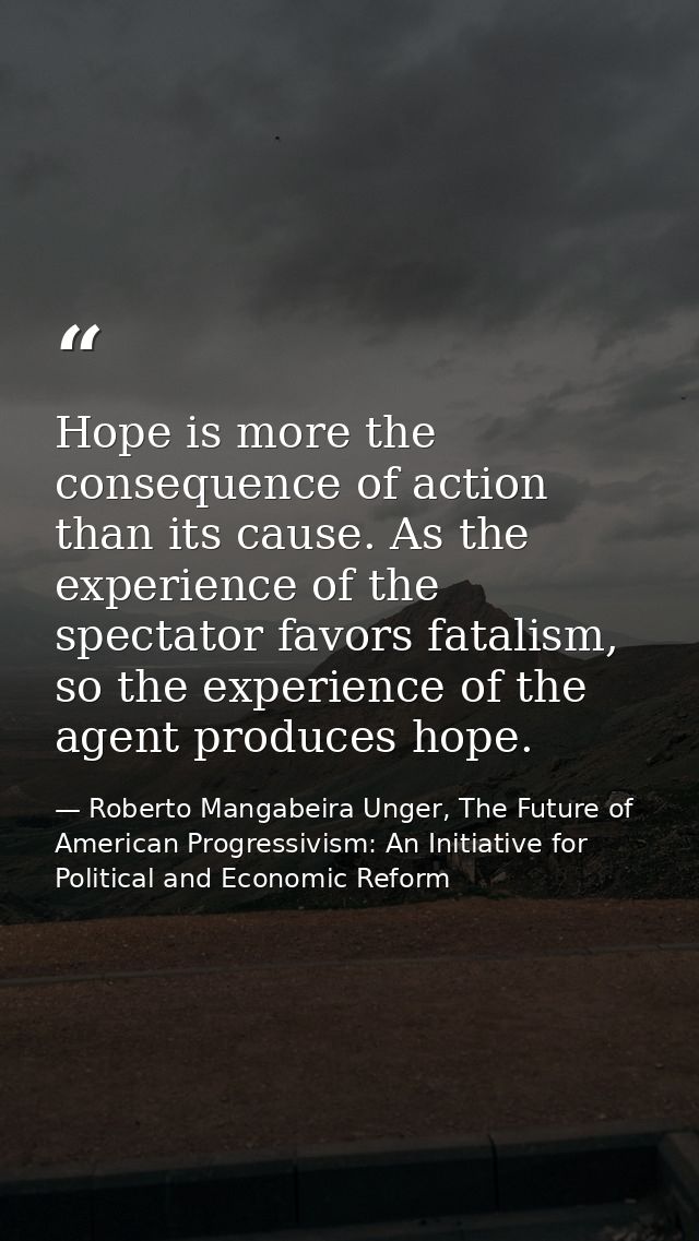 Hope is more the consequence of action than its cause. As the experience of the spectator favors fatalism, so the experi — Roberto Mangabeira Unger, The Future of American Progressivism: An Initiative for Political and Economic Reform