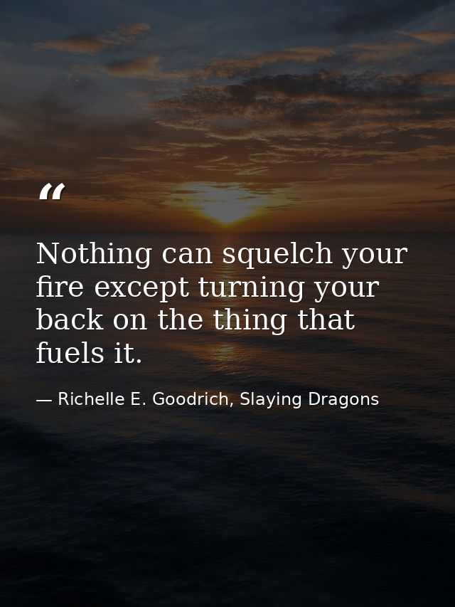 Nothing can squelch your fire except turning your back on the thing that fuels it. — Richelle E. Goodrich, Slaying Dragons