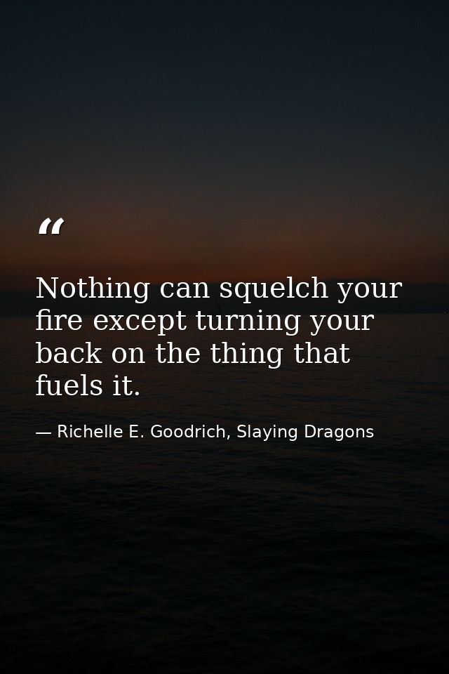 Nothing can squelch your fire except turning your back on the thing that fuels it. — Richelle E. Goodrich, Slaying Dragons