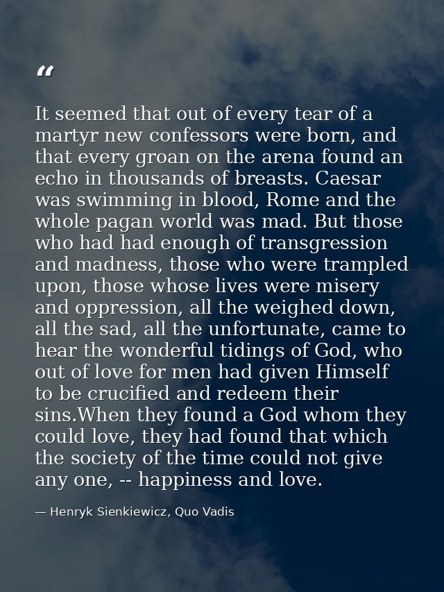 It seemed that out of every tear of a martyr new confessors were born, and that every groan on the arena found an echo i — Henryk Sienkiewicz, Quo Vadis