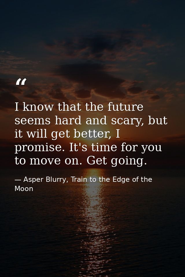 I know that the future seems hard and scary, but it will get better, I promise. It's time for you to move on. Get going. — Asper Blurry, Train to the Edge of the Moon