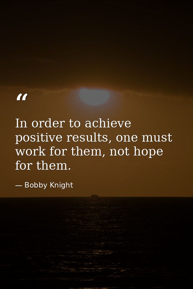 In order to achieve positive results, one must work for them, not hope for them. — Bobby Knight
