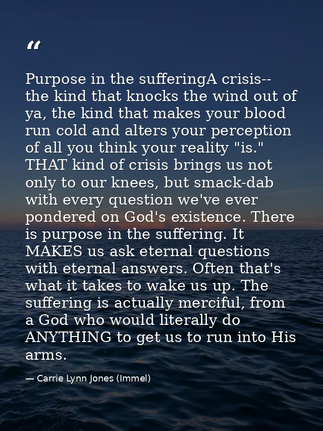 Purpose in the sufferingA crisis-- the kind that knocks the wind out of ya, the kind that makes your blood run cold and  — Carrie Lynn Jones (Immel)
