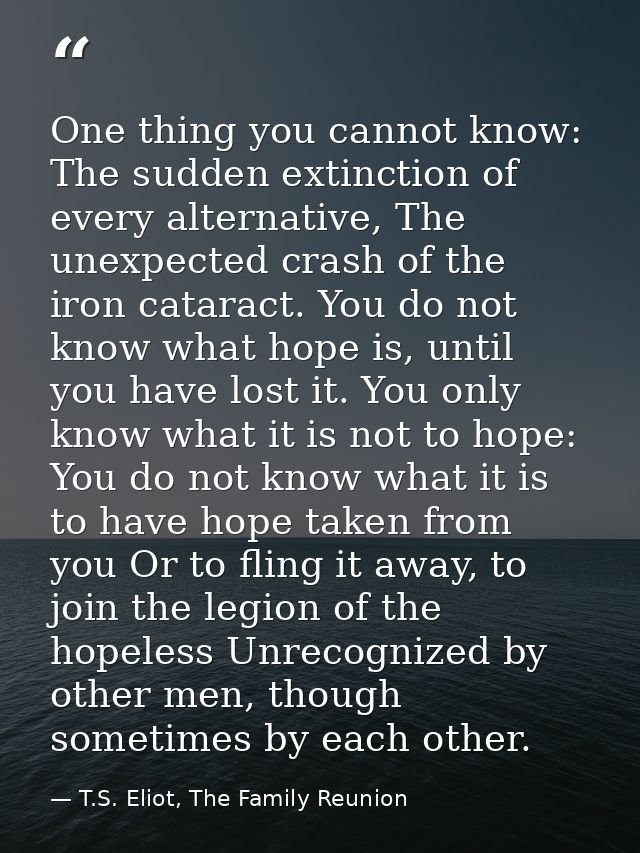 One thing you cannot know: The sudden extinction of every alternative, The unexpected crash of the iron cataract. You do — T.S. Eliot, The Family Reunion
