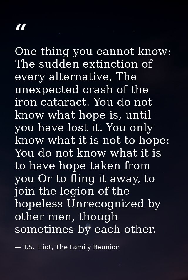 One thing you cannot know: The sudden extinction of every alternative, The unexpected crash of the iron cataract. You do — T.S. Eliot, The Family Reunion