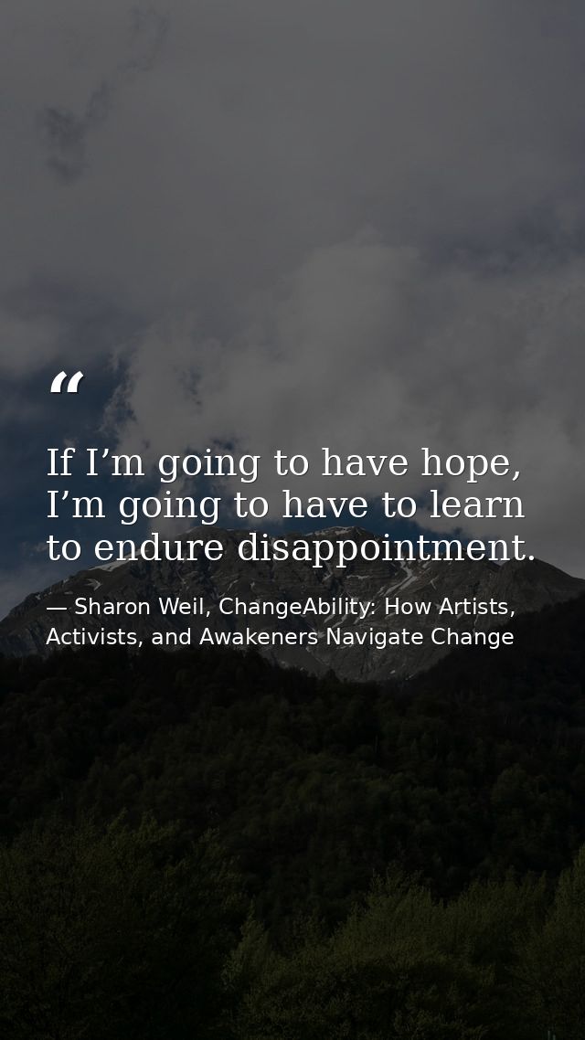 If I’m going to have hope, I’m going to have to learn to endure disappointment. — Sharon Weil, ChangeAbility: How Artists, Activists, and Awakeners Navigate Change