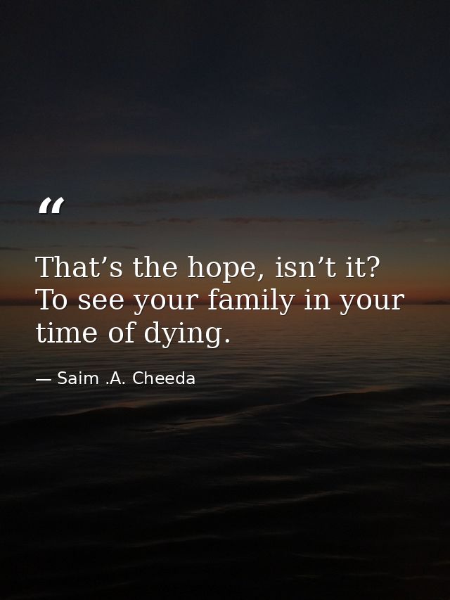 That’s the hope, isn’t it? To see your family in your time of dying. — Saim .A. Cheeda
