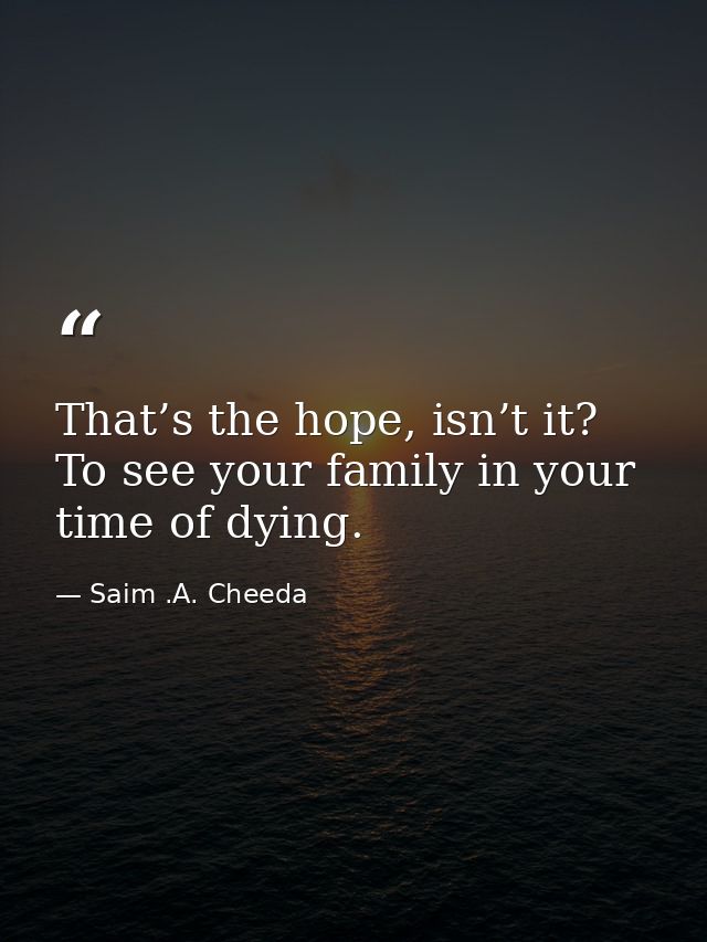 That’s the hope, isn’t it? To see your family in your time of dying. — Saim .A. Cheeda