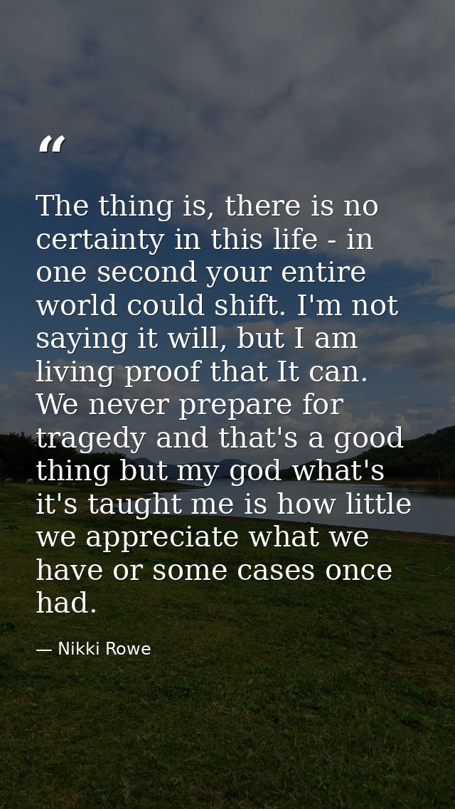 The thing is, there is no certainty in this life - in one second your entire world could shift. I'm not saying it will,  — Nikki Rowe