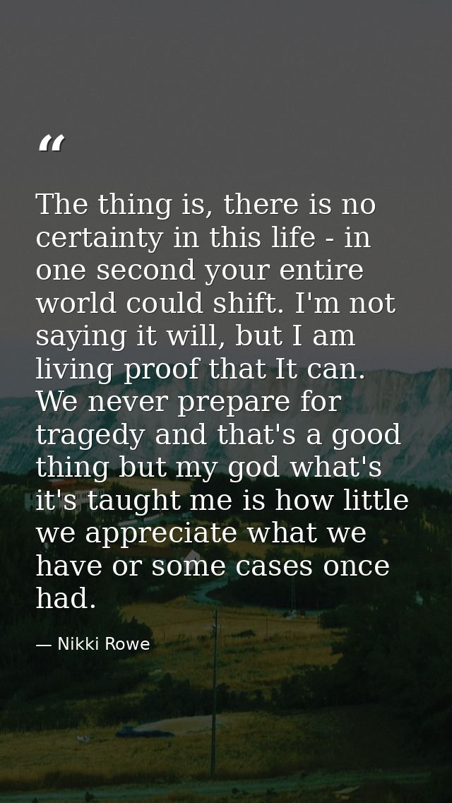 The thing is, there is no certainty in this life - in one second your entire world could shift. I'm not saying it will,  — Nikki Rowe