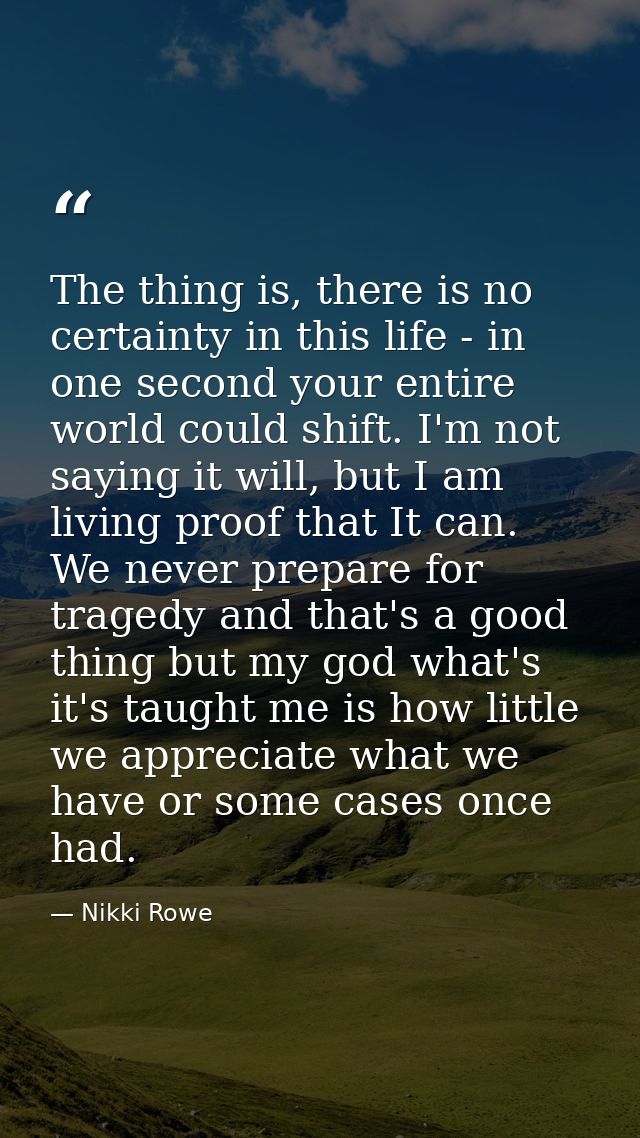 The thing is, there is no certainty in this life - in one second your entire world could shift. I'm not saying it will,  — Nikki Rowe