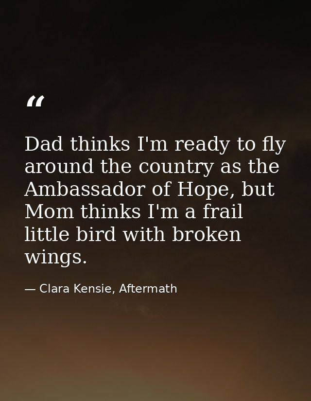 Dad thinks I'm ready to fly around the country as the Ambassador of Hope, but Mom thinks I'm a frail little bird with br — Clara Kensie, Aftermath