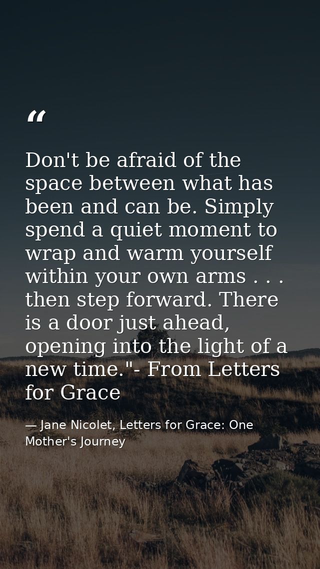 Don't be afraid of the space between what has been and can be. Simply spend a quiet moment to wrap and warm yourself wit — Jane Nicolet, Letters for Grace: One Mother's Journey