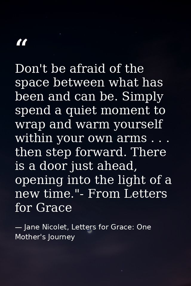 Don't be afraid of the space between what has been and can be. Simply spend a quiet moment to wrap and warm yourself wit — Jane Nicolet, Letters for Grace: One Mother's Journey