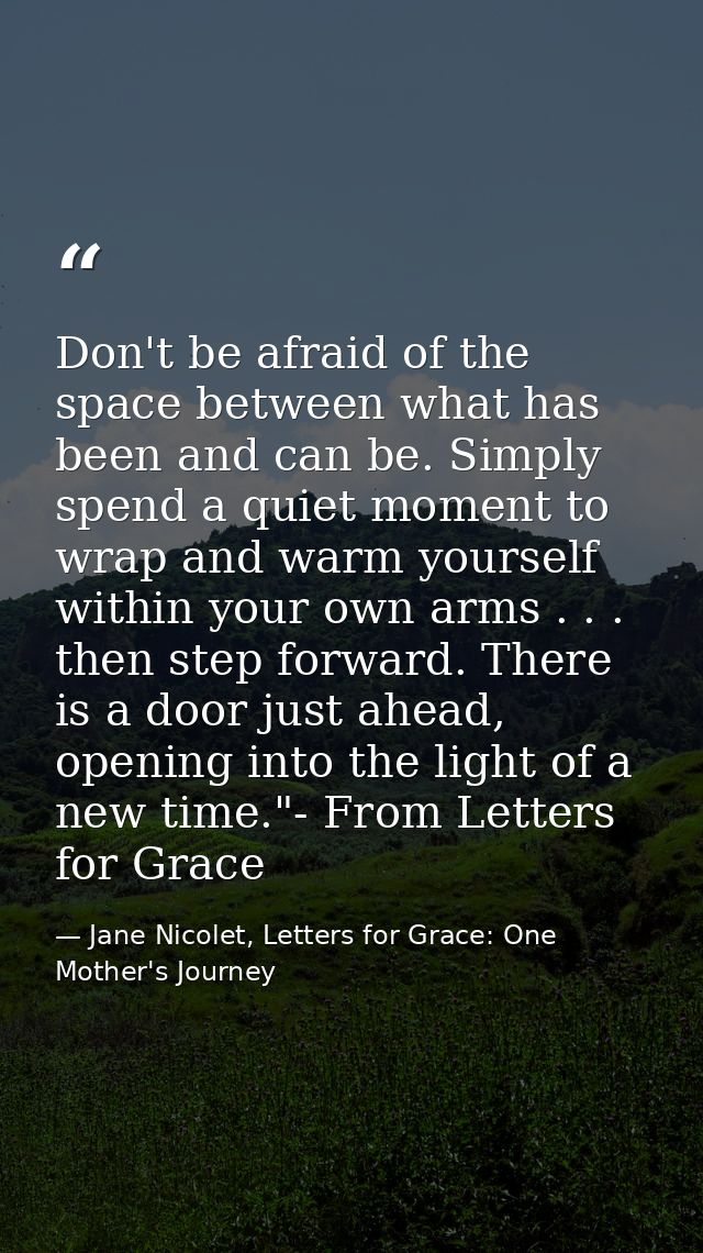 Don't be afraid of the space between what has been and can be. Simply spend a quiet moment to wrap and warm yourself wit — Jane Nicolet, Letters for Grace: One Mother's Journey