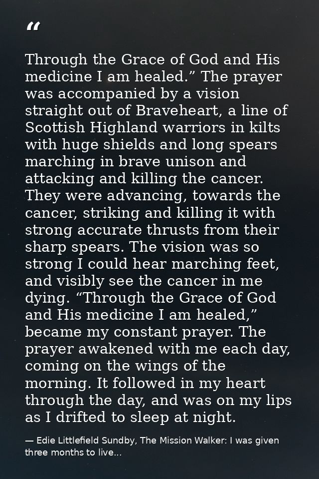 Through the Grace of God and His medicine I am healed.” The prayer was accompanied by a vision straight out of Bravehear — Edie Littlefield Sundby, The Mission Walker: I was given three months to live...